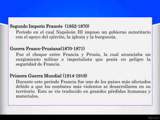 Segundo Imperio Francés (1852-1870)
  Periodo en el cual Napoleón III impuso un gobierno autoritario
  con el apoyo del ejército, la iglesia y la burguesía.

Guerra Franco-Prusiana(1870-1871)
  Fue el choque entre Francia y Prusia, la cual anunciaba un
  surgimiento militar e imperialista que ponía en peligro la
  seguridad de Francia.

Primera Guerra Mundial (1914-1918)
   Durante este periodo Francia fue uno de los países más afectados
   debido a que los combates más violentos se desarrollaron en su
   territorio. Esto se vio traducido en grandes pérdidas humanas y
   materiales.
 