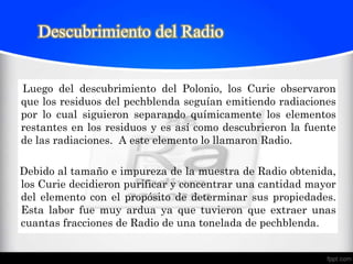 Descubrimiento del Radio


Luego del descubrimiento del Polonio, los Curie observaron
que los residuos del pechblenda seguían emitiendo radiaciones
por lo cual siguieron separando químicamente los elementos
restantes en los residuos y es así como descubrieron la fuente
de las radiaciones. A este elemento lo llamaron Radio.

Debido al tamaño e impureza de la muestra de Radio obtenida,
los Curie decidieron purificar y concentrar una cantidad mayor
del elemento con el propósito de determinar sus propiedades.
Esta labor fue muy ardua ya que tuvieron que extraer unas
cuantas fracciones de Radio de una tonelada de pechblenda.
 