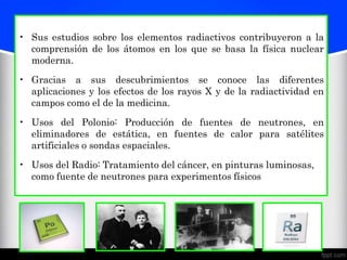 • Sus estudios sobre los elementos radiactivos contribuyeron a la
  comprensión de los átomos en los que se basa la física nuclear
  moderna.

• Gracias a sus descubrimientos se conoce las diferentes
  aplicaciones y los efectos de los rayos X y de la radiactividad en
  campos como el de la medicina.

• Usos del Polonio: Producción de fuentes de neutrones, en
  eliminadores de estática, en fuentes de calor para satélites
  artificiales o sondas espaciales.

• Usos del Radio: Tratamiento del cáncer, en pinturas luminosas,
  como fuente de neutrones para experimentos físicos
 