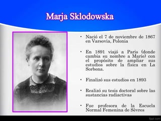 • Nació el 7 de noviembre de 1867
  en Varsovia, Polonia

• En 1891 viajó a      Paris (donde
  cambia su nombre     a Marie) con
  el propósito de      ampliar sus
  estudios sobre la    física en La
  Sorbona.

• Finalizó sus estudios en 1893

• Realizó su tesis doctoral sobre las
  sustancias radiactivas

• Fue profesora de la Escuela
  Normal Femenina de Sèvres
 
