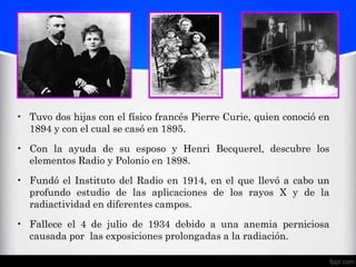 • Tuvo dos hijas con el físico francés Pierre Curie, quien conoció en
  1894 y con el cual se casó en 1895.

• Con la ayuda de su esposo y Henri Becquerel, descubre los
  elementos Radio y Polonio en 1898.

• Fundó el Instituto del Radio en 1914, en el que llevó a cabo un
  profundo estudio de las aplicaciones de los rayos X y de la
  radiactividad en diferentes campos.

• Fallece el 4 de julio de 1934 debido a una anemia perniciosa
  causada por las exposiciones prolongadas a la radiación.
 