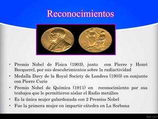 Reconocimientos




• Premio Nobel de Física (1903), junto con Pierre y Henri
  Becquerel, por sus descubrimientos sobre la radiactividad
• Medalla Davy de la Royal Society de Londres (1903) en conjunto
  con Pierre Curie
• Premio Nobel de Química (1911) en reconocimiento por sus
  trabajos que le permitieron aislar el Radio metálico
• Es la única mujer galardonada con 2 Premios Nobel
• Fue la primera mujer en impartir cátedra en La Sorbona
 