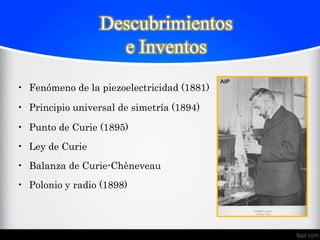 Descubrimientos
                    e Inventos
• Fenómeno de la piezoelectricidad (1881)

• Principio universal de simetría (1894)

• Punto de Curie (1895)
• Ley de Curie
• Balanza de Curie-Chèneveau
• Polonio y radio (1898)
 