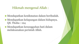Hikmah mengenal Allah :
 Mendapatkan kenikmatan dalam beribadah.
 Mendapatkan kelapangan dalam hidupnya.
QS. Thoha : 124
 Mendapatkan kesungguhan hati dalam
melaksanakan perintah Allah.
 
