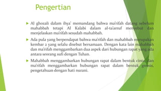 Pengertian
 Al ghozali dalam ihya’ memandang bahwa ma’rifah datang sebelum
mahabbah tetapi Al Kalabi dalam al-ta’arruf menyebut dan
menjelaskan ma’rifah sesudah mahabbah.
 Ada pula yang berpendapat bahwa ma’rifah dan mahabbah merupakan
kembar 2 yang selalu disebut bersamaan. Dengan kata lain mahabbah
dan ma’rifah menggambarkan dua aspek dari hubungan rapat yang ada
antara seorang sufi dengan Tuhan.
 Mahabbah menggambarkan hubungan rapat dalam bentuk cinta, dan
ma’rifah menggambarkan hubungan rapat dalam bentuk gnosis,
pengetahuan dengan hati nurani.
 