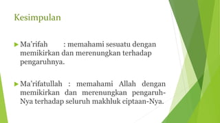 Kesimpulan
 Ma’rifah : memahami sesuatu dengan
memikirkan dan merenungkan terhadap
pengaruhnya.
 Ma’rifatullah : memahami Allah dengan
memikirkan dan merenungkan pengaruh-
Nya terhadap seluruh makhluk ciptaan-Nya.
 