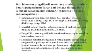 Dari leiteratur yang diberikan tentang ma’rifah, ma’rifah
berarti pengetahuan Tuhan dari dekat, sehingga hati
sanubari dapat melihat Tuhan. Oleh karena itu orang
sufi mengatakan :
 Kalau mata yang terdapat dalam hati sanubari manusia
terbuka, mata kepalanya akan tertutup, dan diketika itu yang
dikihatnya hanya Allah.
 Ma’rifah adalah cermin, kalau seorang arif melihat kecemin
itu yang akan dilihatnya hanyalah Allah.
 Yang dilihat seorang arif baik sewaktu tidur maupun sewaktu
bangun hanya Allah.
 Sekiranya ma’rifah mengambil bentuk materi, semua orang
yang melihat padanya akan mati karena tidak tahan melihat
kecantikan serta keindahannya, dan semua cahaya akan
menjadi gelap disamping cahaya keindahan yang paling
 