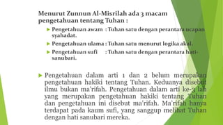 Menurut Zunnun Al-Misrilah ada 3 macam
pengetahuan tentang Tuhan :
 Pengetahuan awam : Tuhan satu dengan perantara ucapan
syahadat.
 Pengetahuan ulama : Tuhan satu menurut logika akal.
 Pengetahuan sufi : Tuhan satu dengan perantara hati-
sanubari.
 Pengetahuan dalam arti 1 dan 2 belum merupakan
pengetahuan hakiki tentang Tuhan. Keduanya disebut
ilmu bukan ma’rifah. Pengetahuan dalam arti ke-3 lah
yang merupakan pengetahuan hakiki tentang Tuhan
dan pengetahuan ini disebut ma’rifah. Ma’rifah hanya
terdapat pada kaum sufi, yang sanggup melihat Tuhan
dengan hati sanubari mereka.
 