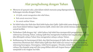 Alat penghubung dengan Tuhan
 Menurut al-qusyairi ada 3 alat dalam tubuh manusia yang dipergunakan sufi dalam
hubungan meraka dengan Tuhan.
 Al-Qolb, untuk mengetahui sifat-sifatTuhan,
 Ruh untuk mencintai Tuhan
 Sir untuk melihat Tuhan.
 Sir lebih halus dari Ruh dan Ruh lebih halus dari Qalb. Qalb tidak sama dengan jantung
atau heart dalam bahasa inggris karena Qalb, selain dari alat untuk merasa adalah juga alat
untuk berfikir.
 Perbedaan Qalb dengan Aql , ialah bahwa Aql tidak bisa memperoleh pengetahuan yang
sebenarnya tentang Tuhan, sedang Qalb bisa mengetahui hakekat dari segala yang ada, dan
jika dilimpahi cahaya Tuhan bisa mengetahui cahaya-cahaya Tuhan.
 Kelihatannya Sir bertempat di Ruh, dan Ruh bertempat di Qalb, dan Sir timbul dan dapat
menerima illuminasi dari Allah kalau Qalb dan Ruh telah suci sesuci-sucinya dan kosong
sekosong-kosongnya. Kosongnya, tidak berisi apapun. Diwaktu itulah Tuhan menurunkan
cahaya-Nya kepada sang sufi dan yang dilihat oleh sufi itupun hanya Allah. Disini
sampailah ia ke tingkat ma’rifah.
 