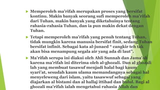  Memperoleh ma’rifah merupakan proses yang bersifat
kontinu. Makin banyak seorang sufi memperoleh ma’rifah
dari Tuhan, makin banyak yang diketahuinya tentang
rahasia-rahasia Tuhan, dan ia pun makin dekat dengan
Tuhan.
 Tetapi memperoleh ma’rifah yang penuh tentang Tuhan,
tidak mungkin karena manusia bersifat finit, sedang Tuhan
bersifat infinit. Sebagai kata al-junaed “ cangkir teh tak
akan bisa menampung segala air yang ada di laut”.
 Ma’rifah serupa ini diakui oleh Ahli Sunnah dan Jama’ah
karena ma’rifah ini diterima oleh al-ghozali. Dan al ghozali
lah yang membuat tasawuf menjadi halal bagi kaum
syari’at, sesudah kaum ulama memandangnya sebagai hal
menyeleweng dari islam, yaitu tasawwuf sebagai yang
diajarkan al bistami dan al hallaj ittihad dan hulul. Bagi al
ghozali ma’rifah ialah mengetahui rahasia Allah dan
 