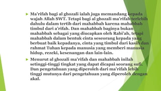  Ma’rifah bagi al ghozali ialah juga memandang kepada
wajah Allah SWT. Tetapi bagi al ghozali ma’rifah terlebih
dahulu dalam tertib dari mahabbah karena mahabbah
timbul dari a’rifah. Dan mahabbah baginya bukan
mahabbah sebagai yang diucapkan oleh Rabi’ah, tetapi
mahabbah dalam bentuk cinta seseorang kepada yang
berbuat baik kepadanya, cinta yang timbul dari kasih dan
rahmat Tuhan kepada manusia yang memberi manusia
hidup, rezeki, kesenangan dan lain-lain.
 Menurut al ghozali ma’rifah dan mahabbah inilah
setinggi-tinggi tingkat yang dapat dicapai seorang sufi.
Dan pengetahuan yang diperoleh dari ma’rifah lebih
tinggi mutunya dari pengetahuan yang diperoleh dengan
akal.
 