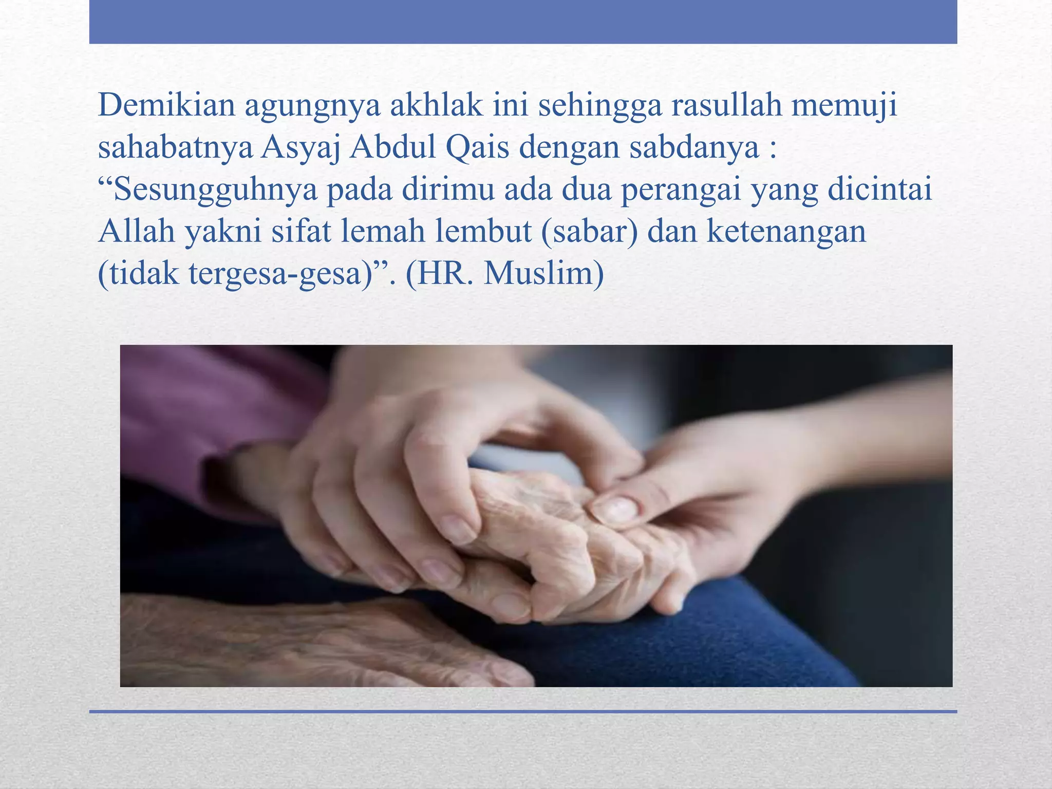 Demikian agungnya akhlak ini sehingga rasullah memuji
sahabatnya Asyaj Abdul Qais dengan sabdanya :
“Sesungguhnya pada dirimu ada dua perangai yang dicintai
Allah yakni sifat lemah lembut (sabar) dan ketenangan
(tidak tergesa-gesa)”. (HR. Muslim)
 