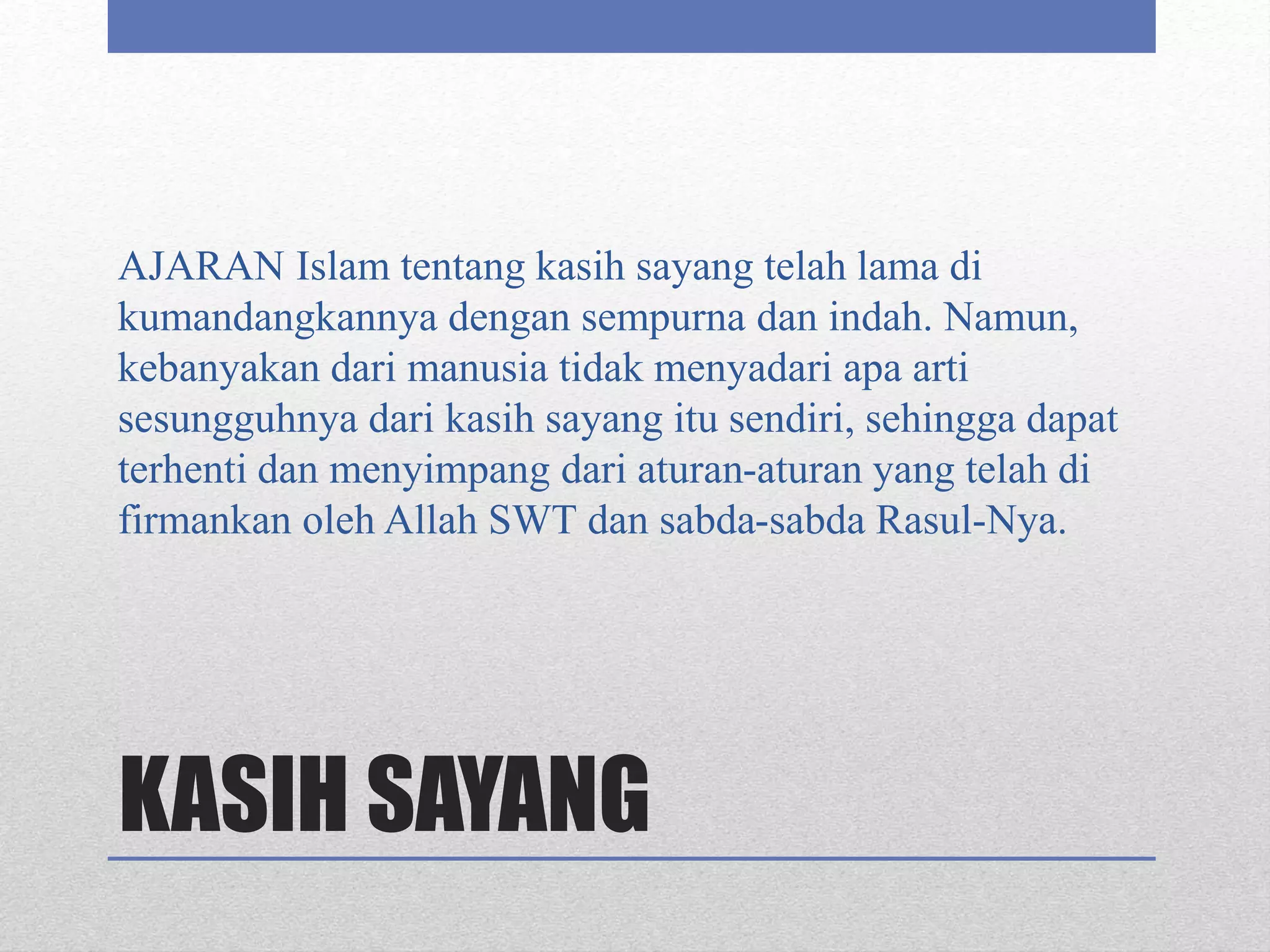 KASIH SAYANG
AJARAN Islam tentang kasih sayang telah lama di
kumandangkannya dengan sempurna dan indah. Namun,
kebanyakan dari manusia tidak menyadari apa arti
sesungguhnya dari kasih sayang itu sendiri, sehingga dapat
terhenti dan menyimpang dari aturan-aturan yang telah di
firmankan oleh Allah SWT dan sabda-sabda Rasul-Nya.
 