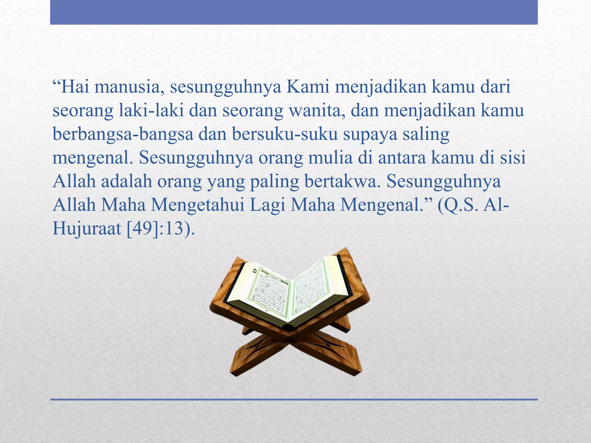 “Hai manusia, sesungguhnya Kami menjadikan kamu dari
seorang laki-laki dan seorang wanita, dan menjadikan kamu
berbangsa-bangsa dan bersuku-suku supaya saling
mengenal. Sesungguhnya orang mulia di antara kamu di sisi
Allah adalah orang yang paling bertakwa. Sesungguhnya
Allah Maha Mengetahui Lagi Maha Mengenal.” (Q.S. Al-
Hujuraat [49]:13).
 