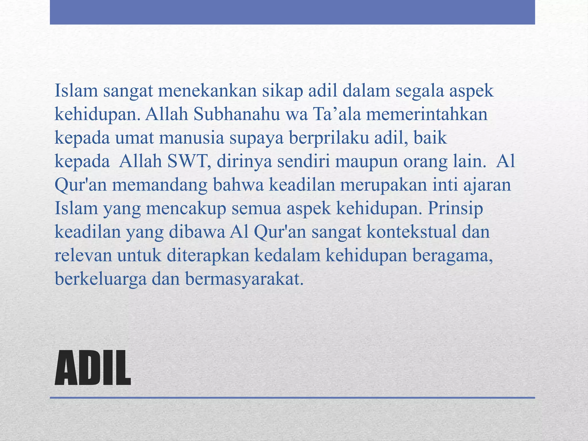 ADIL
Islam sangat menekankan sikap adil dalam segala aspek
kehidupan. Allah Subhanahu wa Ta’ala memerintahkan
kepada umat manusia supaya berprilaku adil, baik
kepada Allah SWT, dirinya sendiri maupun orang lain. Al
Qur'an memandang bahwa keadilan merupakan inti ajaran
Islam yang mencakup semua aspek kehidupan. Prinsip
keadilan yang dibawa Al Qur'an sangat kontekstual dan
relevan untuk diterapkan kedalam kehidupan beragama,
berkeluarga dan bermasyarakat.
 