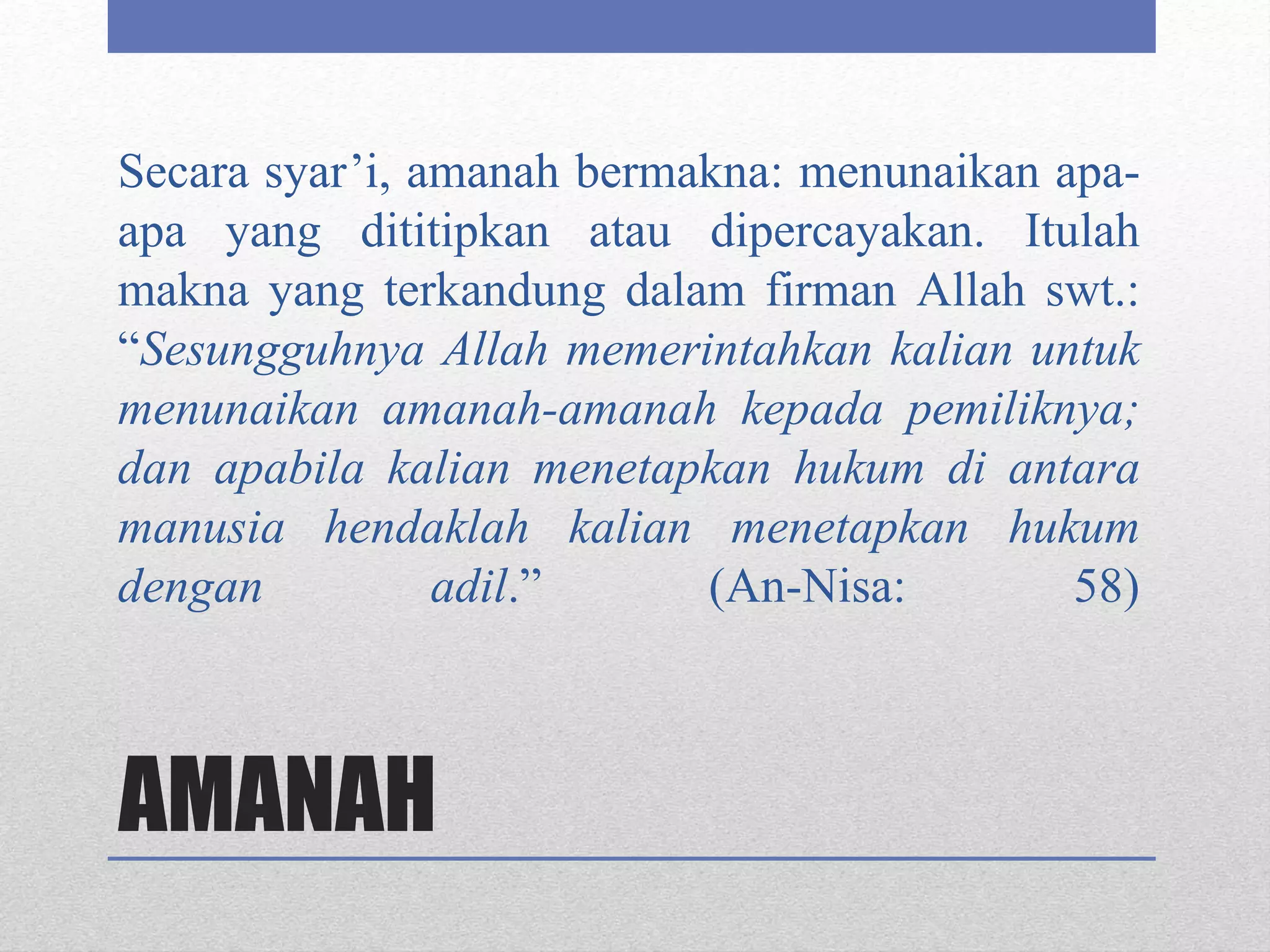 AMANAH
Secara syar’i, amanah bermakna: menunaikan apa-
apa yang dititipkan atau dipercayakan. Itulah
makna yang terkandung dalam firman Allah swt.:
“Sesungguhnya Allah memerintahkan kalian untuk
menunaikan amanah-amanah kepada pemiliknya;
dan apabila kalian menetapkan hukum di antara
manusia hendaklah kalian menetapkan hukum
dengan adil.” (An-Nisa: 58)
 
