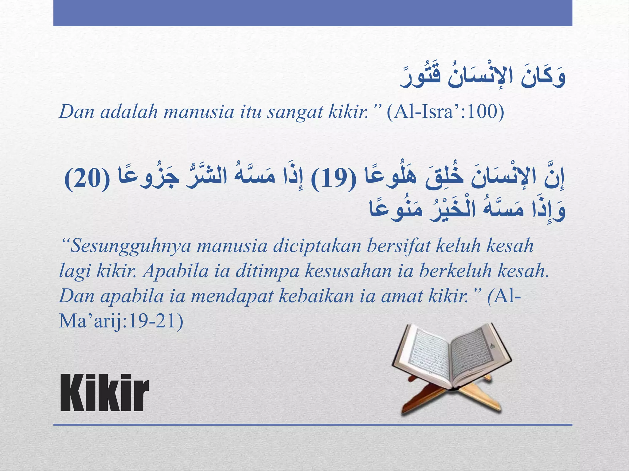 Kikir
ُ‫ان‬َ‫س‬ْ‫ن‬‫اإل‬ َ‫ان‬َ‫ك‬َ‫و‬ً‫ور‬ُ‫ت‬َ‫ق‬
Dan adalah manusia itu sangat kikir.” (Al-Isra’:100)
‫ا‬ً‫ع‬‫و‬ُ‫ل‬َ‫ه‬ َ‫ق‬‫ل‬ُ‫خ‬ َ‫ان‬َ‫س‬ْ‫ن‬‫اإل‬ َّ‫ن‬‫إ‬(19)‫و‬ُ‫ز‬َ‫ج‬ ُّ‫َّر‬‫ش‬‫ال‬ ُ‫ه‬َّ‫س‬َ‫م‬ ‫ا‬َ‫ذ‬‫إ‬‫ا‬ً‫ع‬(20)
‫ا‬ً‫ع‬‫و‬ُ‫ن‬َ‫م‬ ُ‫ر‬ْ‫ي‬َ‫خ‬ْ‫ل‬‫ا‬ ُ‫ه‬َّ‫س‬َ‫م‬ ‫ا‬َ‫ذ‬‫إ‬َ‫و‬
“Sesungguhnya manusia diciptakan bersifat keluh kesah
lagi kikir. Apabila ia ditimpa kesusahan ia berkeluh kesah.
Dan apabila ia mendapat kebaikan ia amat kikir.” (Al-
Ma’arij:19-21)
 
