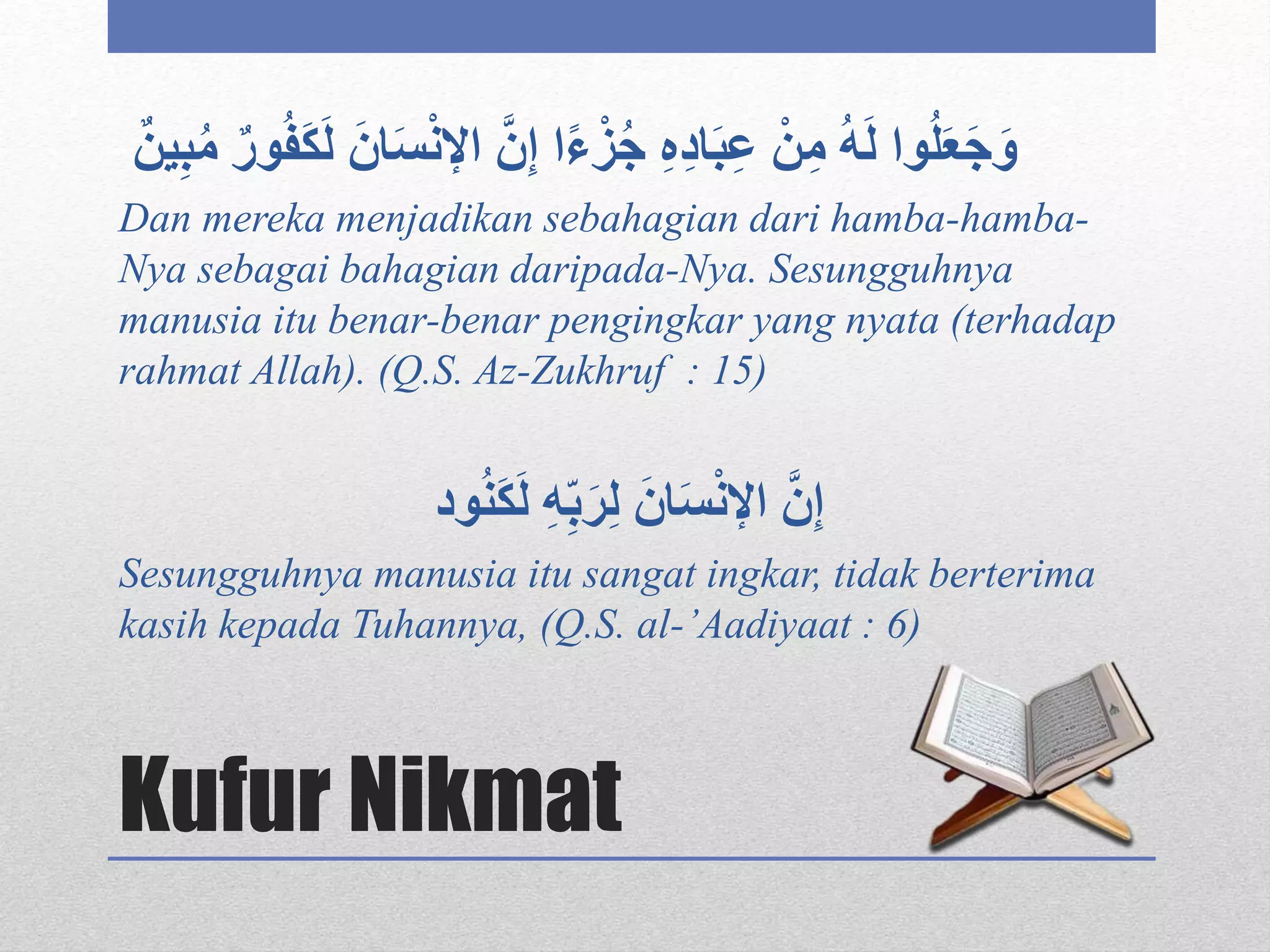 Kufur Nikmat
ْ‫ن‬‫اإل‬ َّ‫ن‬‫إ‬ ‫ا‬ً‫ء‬ْ‫ز‬ُ‫ج‬ ‫ه‬‫اد‬َ‫ب‬‫ع‬ ْ‫ن‬‫م‬ ُ‫ه‬َ‫ل‬ ‫وا‬ُ‫ل‬َ‫ع‬َ‫ج‬َ‫و‬ٌ‫ين‬‫ب‬ُ‫م‬ ٌ‫ور‬ُ‫ف‬َ‫ك‬َ‫ل‬ َ‫ان‬َ‫س‬
Dan mereka menjadikan sebahagian dari hamba-hamba-
Nya sebagai bahagian daripada-Nya. Sesungguhnya
manusia itu benar-benar pengingkar yang nyata (terhadap
rahmat Allah). (Q.S. Az-Zukhruf : 15)
‫ه‬ِّ‫ب‬َ‫ر‬‫ل‬ َ‫ان‬َ‫س‬ْ‫ن‬‫اإل‬ َّ‫ن‬‫إ‬‫ود‬ُ‫ن‬َ‫ك‬َ‫ل‬
Sesungguhnya manusia itu sangat ingkar, tidak berterima
kasih kepada Tuhannya, (Q.S. al-’Aadiyaat : 6)
 