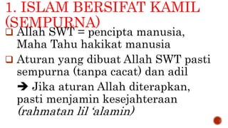 1. ISLAM BERSIFAT KAMIL
(SEMPURNA)
 Allah SWT = pencipta manusia,
Maha Tahu hakikat manusia
 Aturan yang dibuat Allah SWT pasti
sempurna (tanpa cacat) dan adil
 Jika aturan Allah diterapkan,
pasti menjamin kesejahteraan
(rahmatan lil ‘alamin)
 