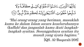 “Hai orang-orang yang beriman, masuklah
kamu ke dalam Islam secara keseluruhannya
(kaffah) dan janganlah kamu ikuti langkah-
langkah syaitan. Sesungguhnya syaitan itu
musuh yang nyata bagimu.”
[QS. Al-Baqarah:208]
 