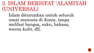 3. ISLAM BERSIFAT ‘ALAMIYAH
(UNIVERSAL)
Islam diturunkan untuk seluruh
umat manusia di dunia, tanpa
melihat bangsa, suku, bahasa,
warna kulit, dll.
 