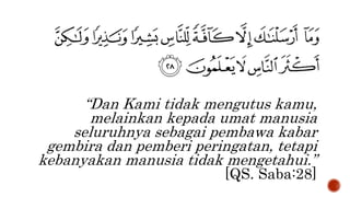 “Dan Kami tidak mengutus kamu,
melainkan kepada umat manusia
seluruhnya sebagai pembawa kabar
gembira dan pemberi peringatan, tetapi
kebanyakan manusia tidak mengetahui.”
[QS. Saba:28]
 