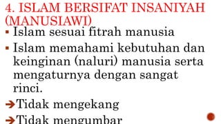 4. ISLAM BERSIFAT INSANIYAH
(MANUSIAWI)
 Islam sesuai fitrah manusia
 Islam memahami kebutuhan dan
keinginan (naluri) manusia serta
mengaturnya dengan sangat
rinci.
Tidak mengekang
 