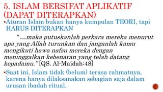 5. ISLAM BERSIFAT APLIKATIF
(DAPAT DITERAPKAN)
Aturan Islam bukan hanya kumpulan TEORI, tapi
HARUS DITERAPKAN
“ …maka putuskanlah perkara mereka menurut
apa yang Allah turunkan dan janganlah kamu
mengikuti hawa nafsu mereka dengan
meninggalkan kebenaran yang telah datang
kepadamu.” [QS. Al-Maidah:48]
Saat ini, Islam tidak (belum) terasa rahmatnya,
karena hanya dilaksanakan sebagian saja dalam
urusan ibadah ritual.
 