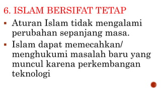 6. ISLAM BERSIFAT TETAP
 Aturan Islam tidak mengalami
perubahan sepanjang masa.
 Islam dapat memecahkan/
menghukumi masalah baru yang
muncul karena perkembangan
teknologi
 