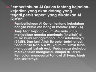  Pemberitahuan Al Qur'an tentang kejadian-
kejadian yang akan datang yang
terjadi,persis seperti yang dikatakan Al
Qur'an:
› Pemberitahuan Al Qur'an tentang kekalahan
bangsa Persia ata bangsa Romawi (30:2 - 4)
› Janji Allah kepada kaum Muslimin untuk
menjadikan mereka pemimpin (khalifah) di
muka bumi sebagaimana umat sebelumnya
(24:55). Dan janji Allah itu betul-betul terjadi.
Pada masa Nabi S.A.W., kaum muslimin telah
menguasai jazirah Arab. Pada masa shahabat,
mereka telah menguasai sampai di Persia.
Kemudian menguasai Romawi di Syam, Mesir
dan sekitarnya.
 
