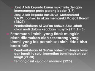 › Janji Allah kepada kaum mukminin dengan
kemenangan pada perang badar (8:7)
› Janji Allah kepada RasulNya, Muhammad
S.A.W., bahwa ia akan memasuki Masjidil Haram
(48:27)
› Pemberitahuan Al Qur'an bahwa Abu Lahab
akan mati dalam keadaan musyrik (111:1 - 5)
 Penemuan ilmiah, yang tidak mungkin
akan ditemukan oleh seseorang yang
Ummi, yang tak pernah sekolah, tidak bisa
baca-tulis
› Pemberitahuan Al Qur'an bahwa mulanya bumi
dan langit itu satu, kemudian bumi terpisah dari
langit (21:30)
› Tentang asal kejadian manusia (22:5)
 