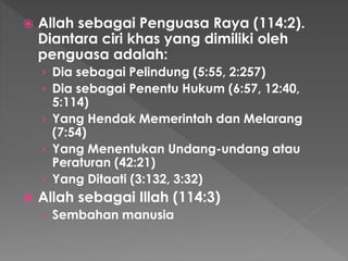  Allah sebagai Penguasa Raya (114:2).
Diantara ciri khas yang dimiliki oleh
penguasa adalah:
› Dia sebagai Pelindung (5:55, 2:257)
› Dia sebagai Penentu Hukum (6:57, 12:40,
5:114)
› Yang Hendak Memerintah dan Melarang
(7:54)
› Yang Menentukan Undang-undang atau
Peraturan (42:21)
› Yang Ditaati (3:132, 3:32)
 Allah sebagai Illah (114:3)
› Sembahan manusia
 