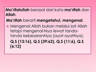 Ma’rifatullah berasal dari kata ma’rifah dan
Allah.
Ma’rifah berarti mengetahui, mengenal.
 Mengenal Allah bukan melalui zat Allah
tetapi mengenal-Nya lewat tanda-
tanda kebesaranNya (ayat-ayatNya).
Q.S (13:16), Q.S (39:62), Q.S (11:6), Q.S
(6:12)
 