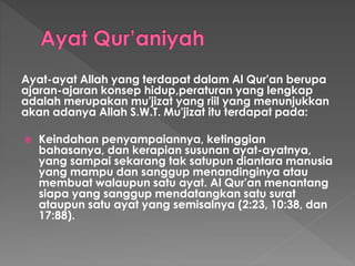 Ayat-ayat Allah yang terdapat dalam Al Qur'an berupa
ajaran-ajaran konsep hidup,peraturan yang lengkap
adalah merupakan mu'jizat yang riil yang menunjukkan
akan adanya Allah S.W.T. Mu'jizat itu terdapat pada:
 Keindahan penyampaiannya, ketinggian
bahasanya, dan kerapian susunan ayat-ayatnya,
yang sampai sekarang tak satupun diantara manusia
yang mampu dan sanggup menandinginya atau
membuat walaupun satu ayat. Al Qur'an menantang
siapa yang sanggup mendatangkan satu surat
ataupun satu ayat yang semisalnya (2:23, 10:38, dan
17:88).
 
