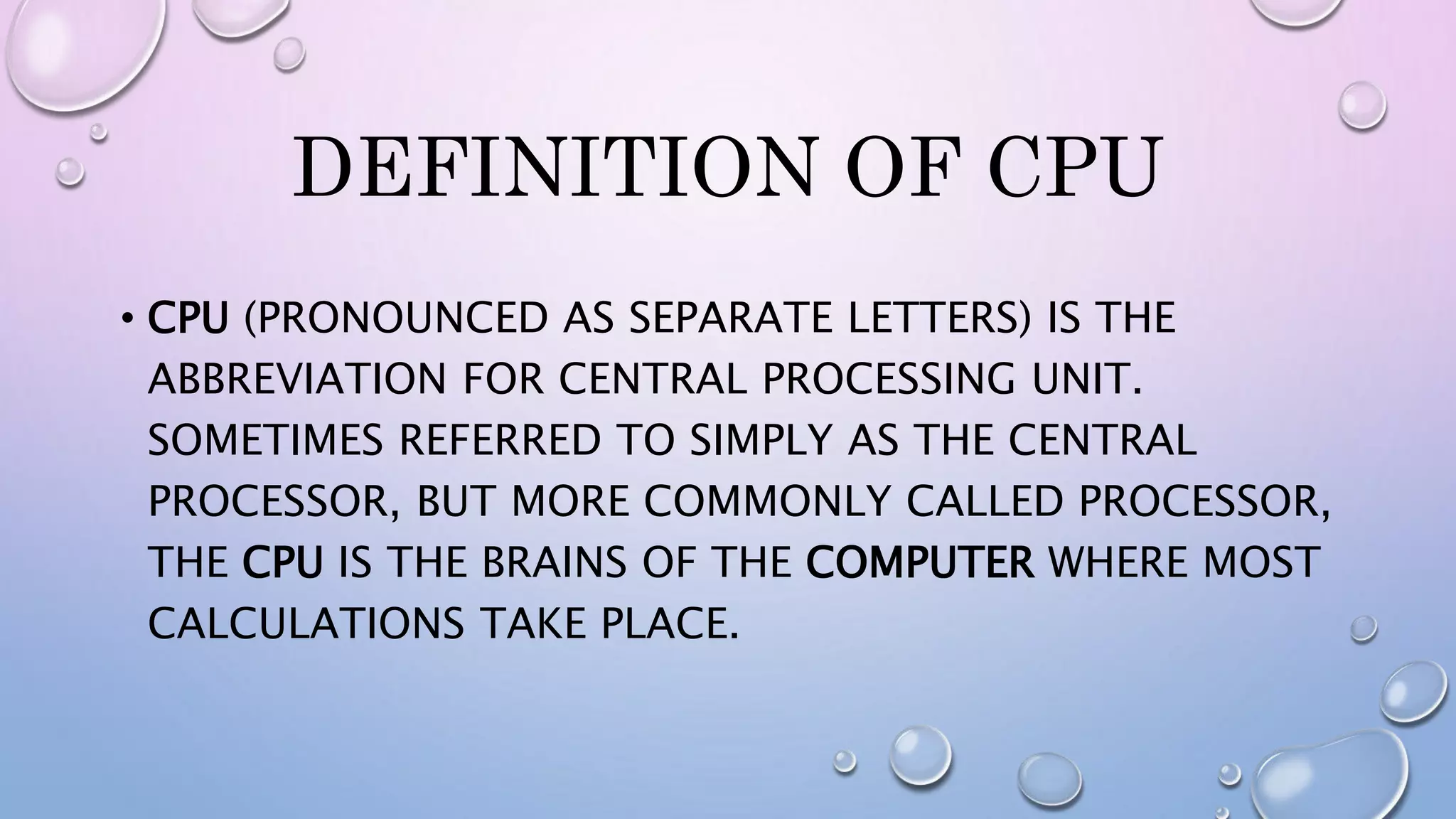 DEFINITION OF CPU
• CPU (PRONOUNCED AS SEPARATE LETTERS) IS THE
ABBREVIATION FOR CENTRAL PROCESSING UNIT.
SOMETIMES REFERRED TO SIMPLY AS THE CENTRAL
PROCESSOR, BUT MORE COMMONLY CALLED PROCESSOR,
THE CPU IS THE BRAINS OF THE COMPUTER WHERE MOST
CALCULATIONS TAKE PLACE.
 