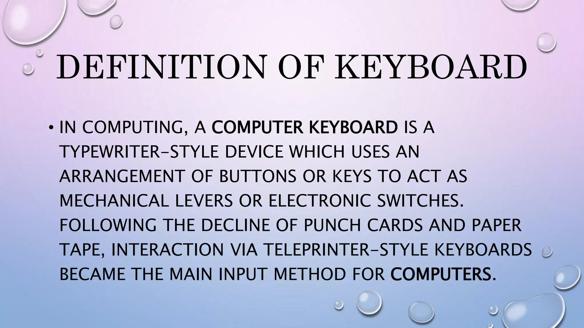 DEFINITION OF KEYBOARD
• IN COMPUTING, A COMPUTER KEYBOARD IS A
TYPEWRITER-STYLE DEVICE WHICH USES AN
ARRANGEMENT OF BUTTONS OR KEYS TO ACT AS
MECHANICAL LEVERS OR ELECTRONIC SWITCHES.
FOLLOWING THE DECLINE OF PUNCH CARDS AND PAPER
TAPE, INTERACTION VIA TELEPRINTER-STYLE KEYBOARDS
BECAME THE MAIN INPUT METHOD FOR COMPUTERS.
 