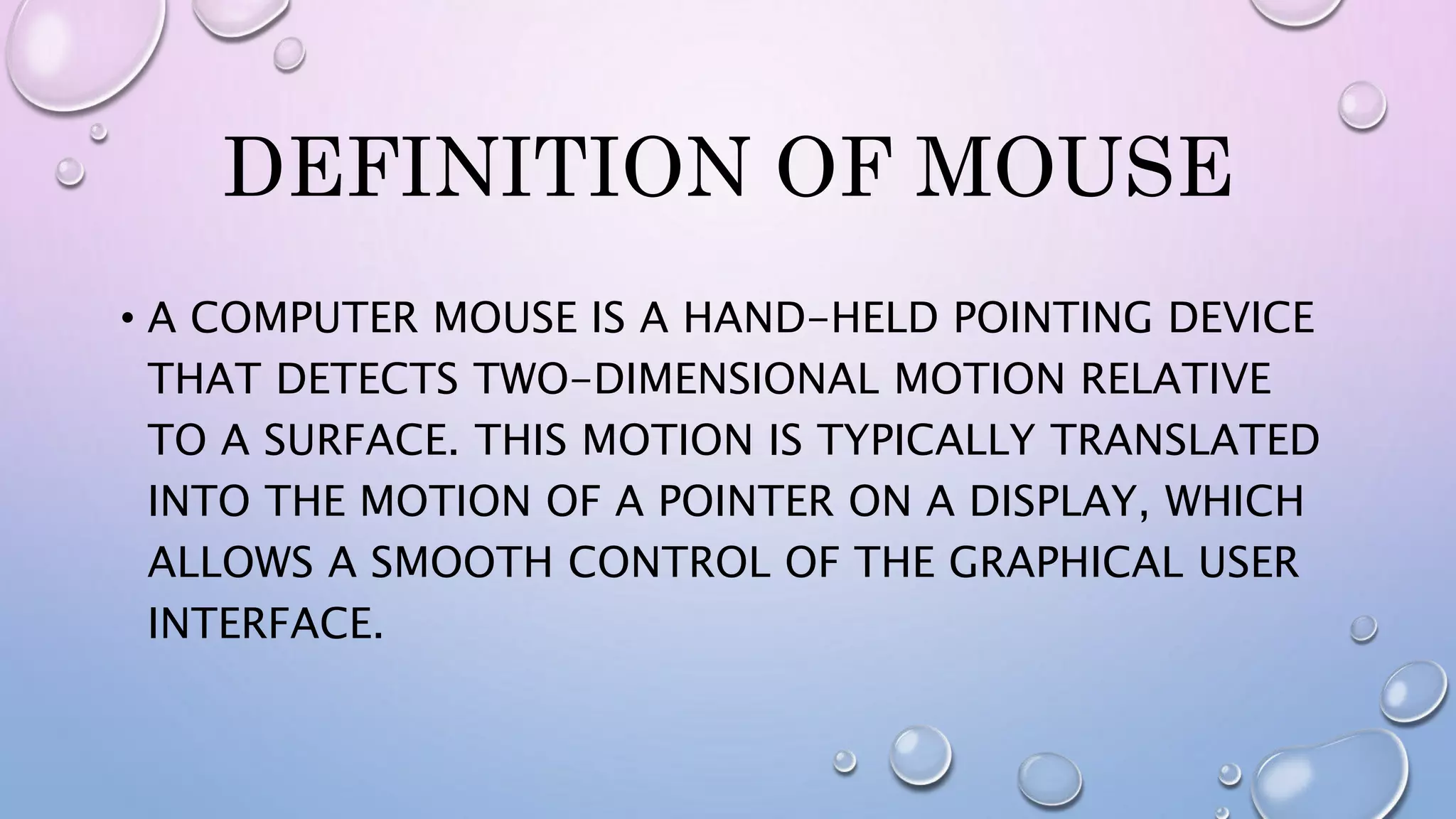 DEFINITION OF MOUSE
• A COMPUTER MOUSE IS A HAND-HELD POINTING DEVICE
THAT DETECTS TWO-DIMENSIONAL MOTION RELATIVE
TO A SURFACE. THIS MOTION IS TYPICALLY TRANSLATED
INTO THE MOTION OF A POINTER ON A DISPLAY, WHICH
ALLOWS A SMOOTH CONTROL OF THE GRAPHICAL USER
INTERFACE.
 