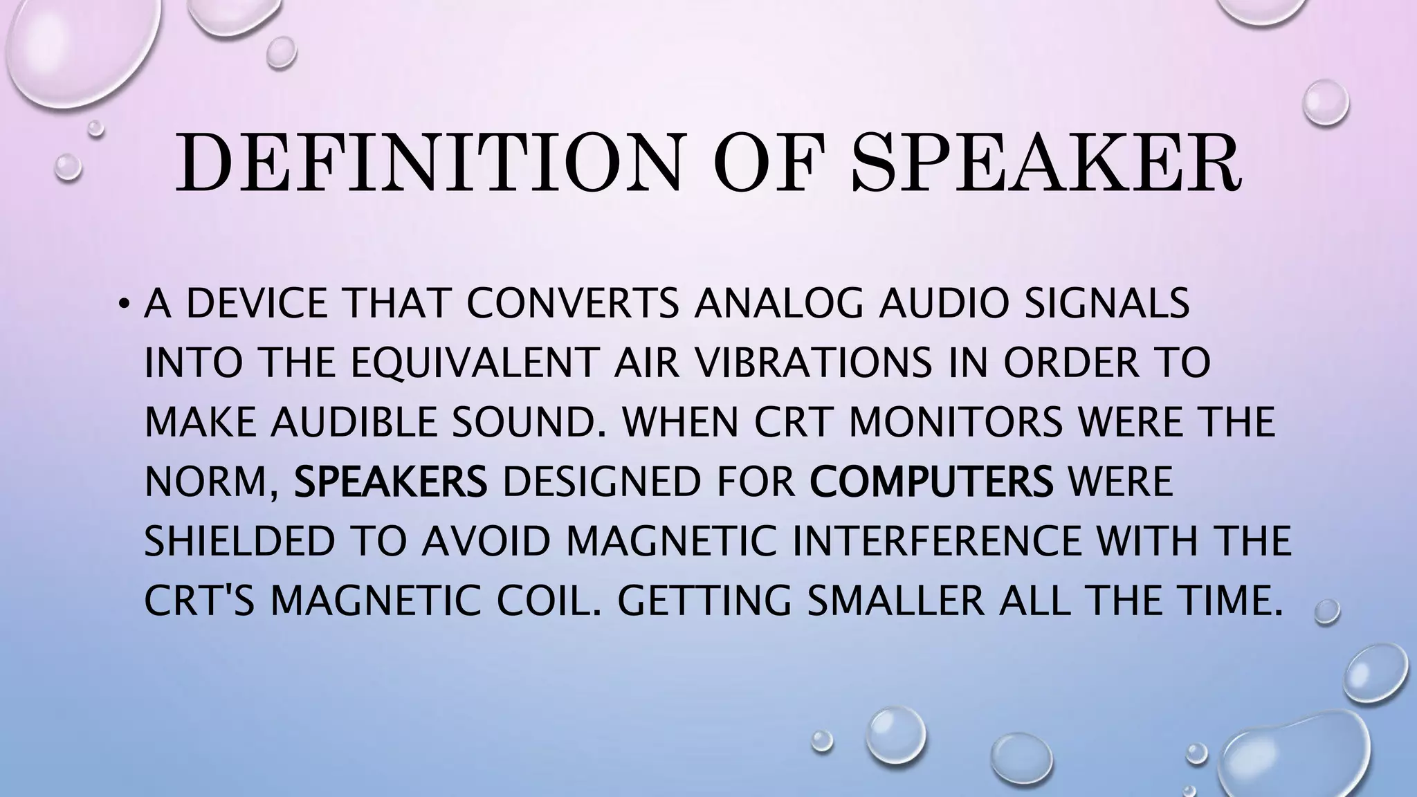 DEFINITION OF SPEAKER
• A DEVICE THAT CONVERTS ANALOG AUDIO SIGNALS
INTO THE EQUIVALENT AIR VIBRATIONS IN ORDER TO
MAKE AUDIBLE SOUND. WHEN CRT MONITORS WERE THE
NORM, SPEAKERS DESIGNED FOR COMPUTERS WERE
SHIELDED TO AVOID MAGNETIC INTERFERENCE WITH THE
CRT'S MAGNETIC COIL. GETTING SMALLER ALL THE TIME.
 
