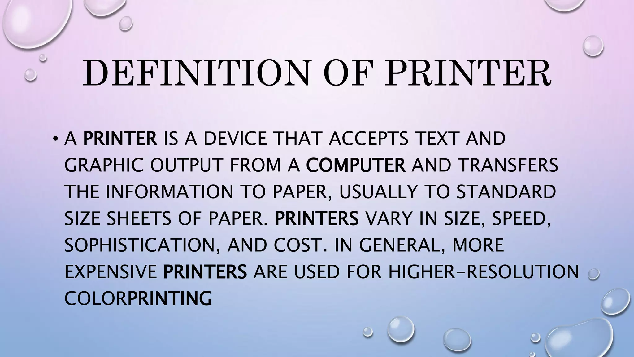DEFINITION OF PRINTER
• A PRINTER IS A DEVICE THAT ACCEPTS TEXT AND
GRAPHIC OUTPUT FROM A COMPUTER AND TRANSFERS
THE INFORMATION TO PAPER, USUALLY TO STANDARD
SIZE SHEETS OF PAPER. PRINTERS VARY IN SIZE, SPEED,
SOPHISTICATION, AND COST. IN GENERAL, MORE
EXPENSIVE PRINTERS ARE USED FOR HIGHER-RESOLUTION
COLORPRINTING
 