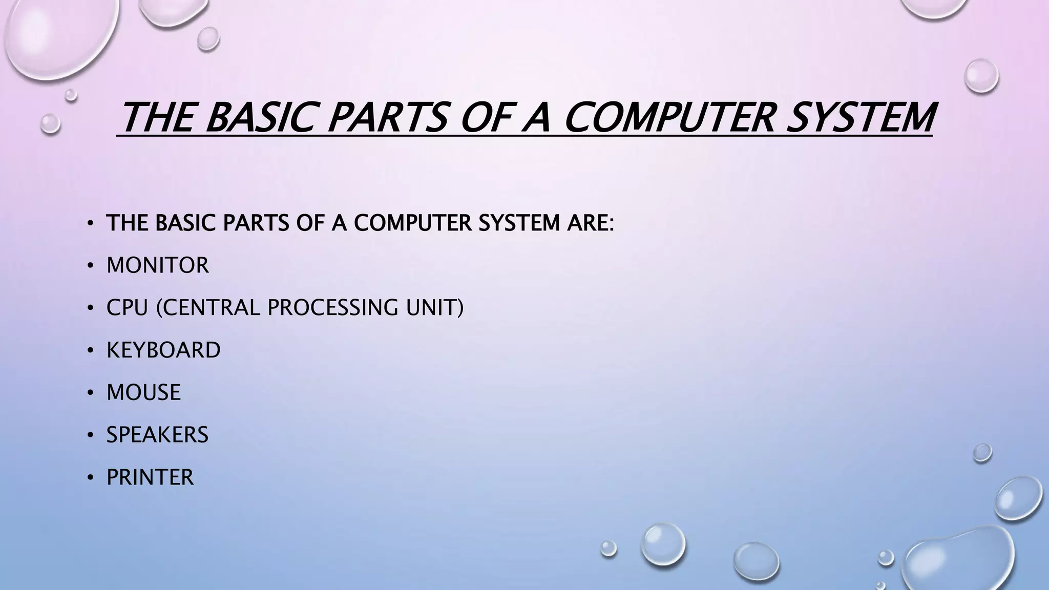THE BASIC PARTS OF A COMPUTER SYSTEM
• THE BASIC PARTS OF A COMPUTER SYSTEM ARE:
• MONITOR
• CPU (CENTRAL PROCESSING UNIT)
• KEYBOARD
• MOUSE
• SPEAKERS
• PRINTER
 