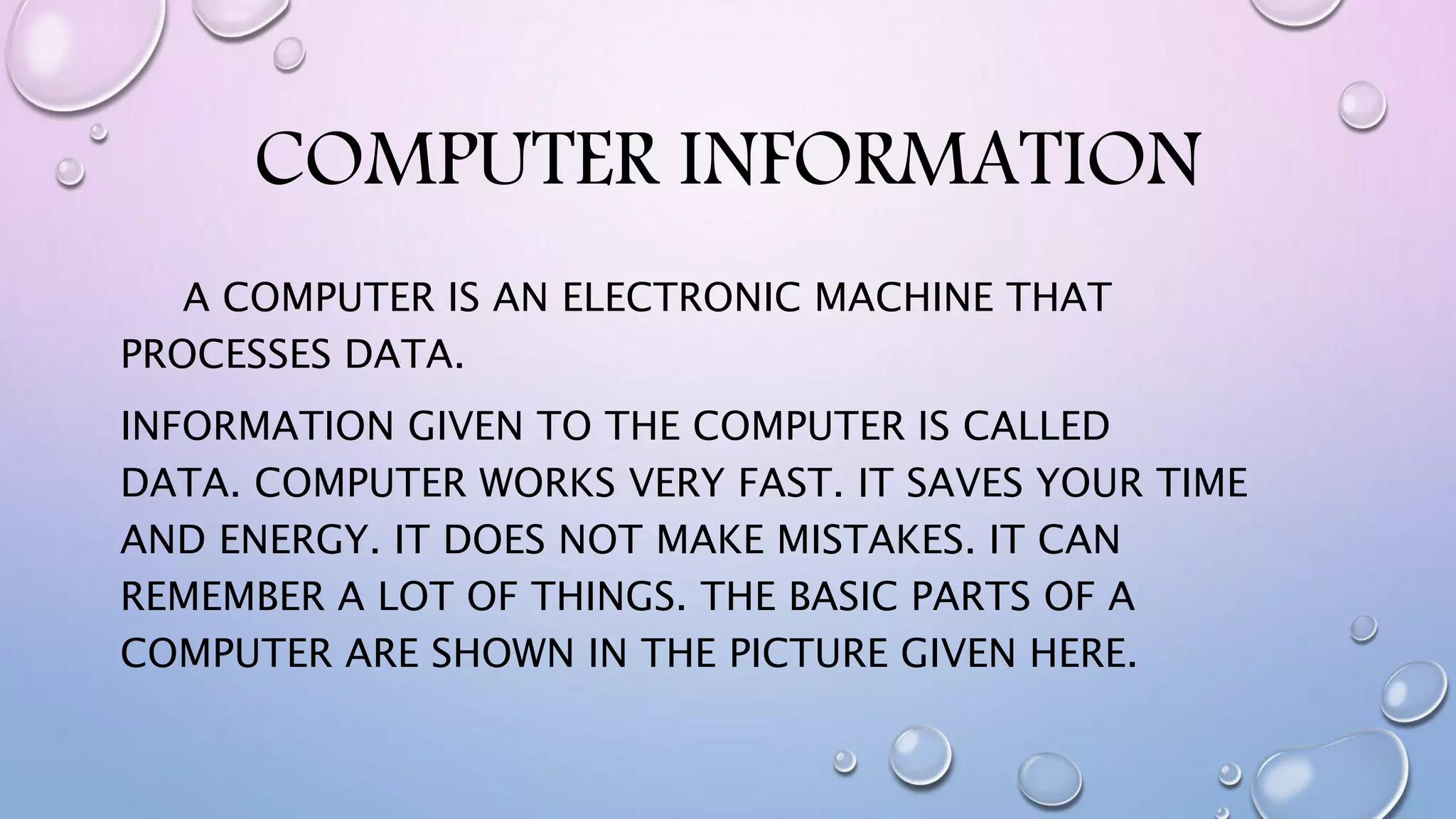COMPUTER INFORMATION
A COMPUTER IS AN ELECTRONIC MACHINE THAT
PROCESSES DATA.
INFORMATION GIVEN TO THE COMPUTER IS CALLED
DATA. COMPUTER WORKS VERY FAST. IT SAVES YOUR TIME
AND ENERGY. IT DOES NOT MAKE MISTAKES. IT CAN
REMEMBER A LOT OF THINGS. THE BASIC PARTS OF A
COMPUTER ARE SHOWN IN THE PICTURE GIVEN HERE.
 