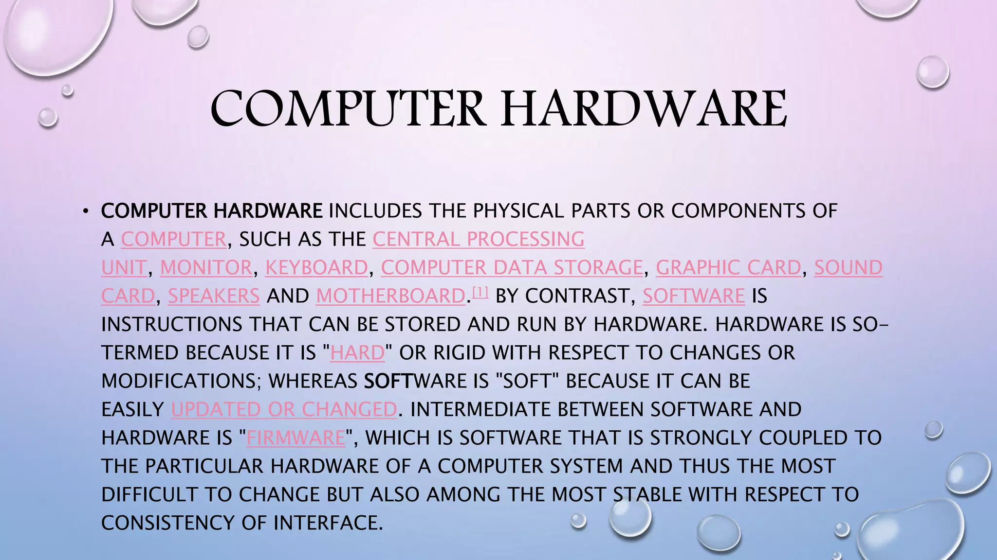COMPUTER HARDWARE
• COMPUTER HARDWARE INCLUDES THE PHYSICAL PARTS OR COMPONENTS OF
A COMPUTER, SUCH AS THE CENTRAL PROCESSING
UNIT, MONITOR, KEYBOARD, COMPUTER DATA STORAGE, GRAPHIC CARD, SOUND
CARD, SPEAKERS AND MOTHERBOARD.[1] BY CONTRAST, SOFTWARE IS
INSTRUCTIONS THAT CAN BE STORED AND RUN BY HARDWARE. HARDWARE IS SO-
TERMED BECAUSE IT IS "HARD" OR RIGID WITH RESPECT TO CHANGES OR
MODIFICATIONS; WHEREAS SOFTWARE IS "SOFT" BECAUSE IT CAN BE
EASILY UPDATED OR CHANGED. INTERMEDIATE BETWEEN SOFTWARE AND
HARDWARE IS "FIRMWARE", WHICH IS SOFTWARE THAT IS STRONGLY COUPLED TO
THE PARTICULAR HARDWARE OF A COMPUTER SYSTEM AND THUS THE MOST
DIFFICULT TO CHANGE BUT ALSO AMONG THE MOST STABLE WITH RESPECT TO
CONSISTENCY OF INTERFACE.
 