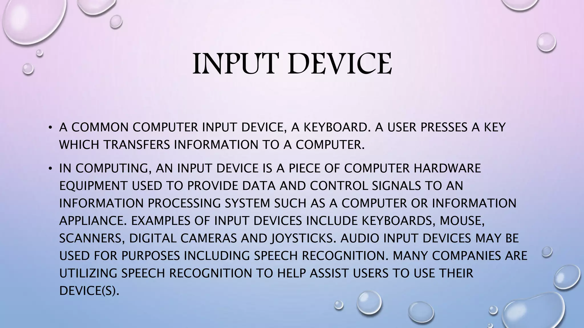 INPUT DEVICE
• A COMMON COMPUTER INPUT DEVICE, A KEYBOARD. A USER PRESSES A KEY
WHICH TRANSFERS INFORMATION TO A COMPUTER.
• IN COMPUTING, AN INPUT DEVICE IS A PIECE OF COMPUTER HARDWARE
EQUIPMENT USED TO PROVIDE DATA AND CONTROL SIGNALS TO AN
INFORMATION PROCESSING SYSTEM SUCH AS A COMPUTER OR INFORMATION
APPLIANCE. EXAMPLES OF INPUT DEVICES INCLUDE KEYBOARDS, MOUSE,
SCANNERS, DIGITAL CAMERAS AND JOYSTICKS. AUDIO INPUT DEVICES MAY BE
USED FOR PURPOSES INCLUDING SPEECH RECOGNITION. MANY COMPANIES ARE
UTILIZING SPEECH RECOGNITION TO HELP ASSIST USERS TO USE THEIR
DEVICE(S).
 