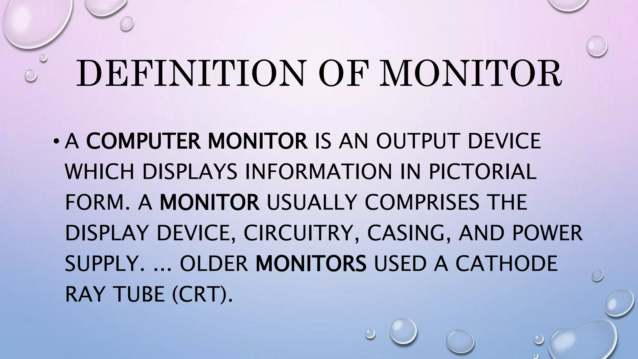 DEFINITION OF MONITOR
• A COMPUTER MONITOR IS AN OUTPUT DEVICE
WHICH DISPLAYS INFORMATION IN PICTORIAL
FORM. A MONITOR USUALLY COMPRISES THE
DISPLAY DEVICE, CIRCUITRY, CASING, AND POWER
SUPPLY. ... OLDER MONITORS USED A CATHODE
RAY TUBE (CRT).
 