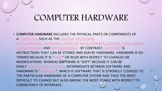 COMPUTER HARDWARE
• COMPUTER HARDWARE INCLUDES THE PHYSICAL PARTS OR COMPONENTS OF
A COMPUTER, SUCH AS THE CENTRAL PROCESSING
UNIT, MONITOR, KEYBOARD, COMPUTER DATA STORAGE, GRAPHIC CARD, SOUND
CARD, SPEAKERS AND MOTHERBOARD.[1] BY CONTRAST, SOFTWARE IS
INSTRUCTIONS THAT CAN BE STORED AND RUN BY HARDWARE. HARDWARE IS SO-
TERMED BECAUSE IT IS "HARD" OR RIGID WITH RESPECT TO CHANGES OR
MODIFICATIONS; WHEREAS SOFTWARE IS "SOFT" BECAUSE IT CAN BE
EASILY UPDATED OR CHANGED. INTERMEDIATE BETWEEN SOFTWARE AND
HARDWARE IS "FIRMWARE", WHICH IS SOFTWARE THAT IS STRONGLY COUPLED TO
THE PARTICULAR HARDWARE OF A COMPUTER SYSTEM AND THUS THE MOST
DIFFICULT TO CHANGE BUT ALSO AMONG THE MOST STABLE WITH RESPECT TO
CONSISTENCY OF INTERFACE.
 