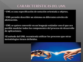 • UML es una especificación de notación orientada a objetos.
• UML permite describir un sistema en diferentes niveles de
abstracción.
• UML se quiere convertir en un lenguaje estándar con el que sea
posible modelar todos los componentes del proceso de desarrollo
de aplicaciones.
•El método del UML recomienda utilizar los procesos que otras
metodologías tienen definidos.
 
