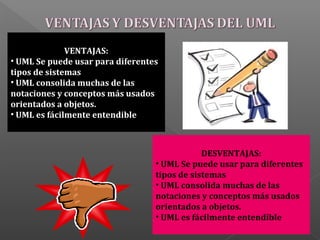 VENTAJAS:
• UML Se puede usar para diferentes
tipos de sistemas
• UML consolida muchas de las
notaciones y conceptos más usados
orientados a objetos.
• UML es fácilmente entendible
DESVENTAJAS:
• UML Se puede usar para diferentes
tipos de sistemas
• UML consolida muchas de las
notaciones y conceptos más usados
orientados a objetos.
• UML es fácilmente entendible
 