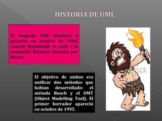 El objetivo de ambos era
unificar dos métodos que
habían desarrollado: el
método Booch y el OMT
(Object Modelling Tool). El
primer borrador apareció
en octubre de 1995.
El lenguaje UML comenzó a
gestarse en octubre de 1994,
cuando Rumbaugh se unió a la
compañía Rational fundada por
Booch
 