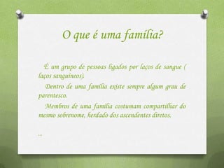 O que é uma família?

  É um grupo de pessoas ligados por laços de sangue (
laços sanguíneos).
   Dentro de uma família existe sempre algum grau de
parentesco.
   Membros de uma família costumam compartilhar do
mesmo sobrenome, herdado dos ascendentes diretos.

...
 