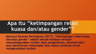 Apa itu “ketimpangan relasi
kuasa dan/atau gender”?
Menurut Komnas Perempuan (2017), “ketimpangan relasi kuasa
dan/atau gender” adalah sebuah keadaan terlapor
menyalahgunakan sumber daya pengetahuan, ekonomi dan/
atau penerimaan masyarakat atau status sosialnya untuk
mengendalikan korban.
 